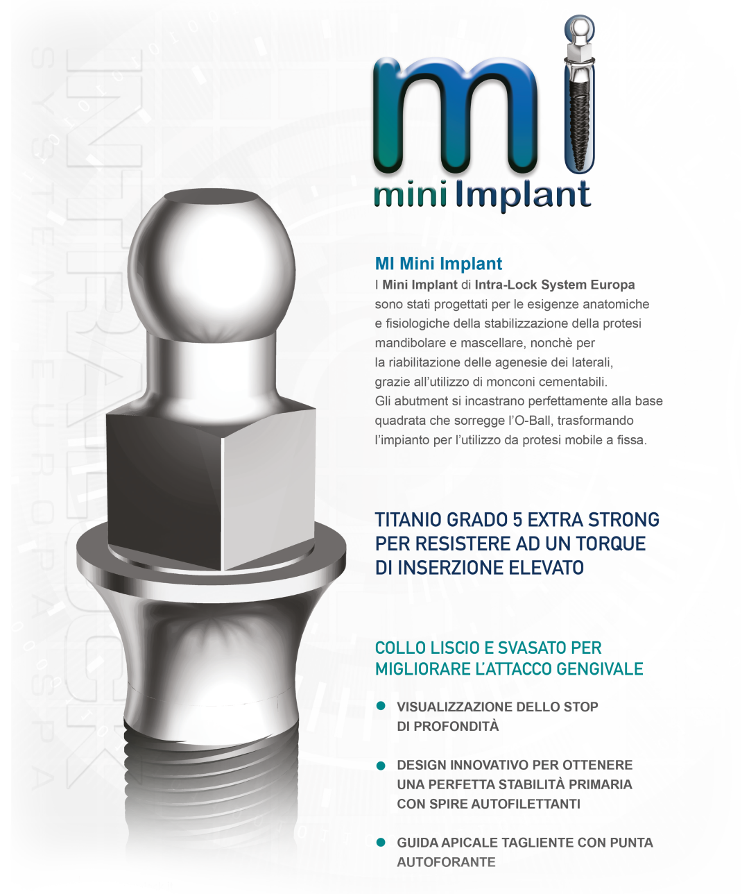 I Mini Implant di Intra-Lock System Europa sono stati progettati per le esigenze anatomiche e fisiologiche della stabilizzazione della protesi mandibolare e mascellare, nonchè per la riabilitazione delle agenesie dei laterali, grazie all’utilizzo di monconi cementabili.<br /> Gli abutment si incastrano perfettamente alla base quadrata che sorregge l’O-Ball, trasformando l’impianto per l’utilizzo da protesi mobile a fissa.